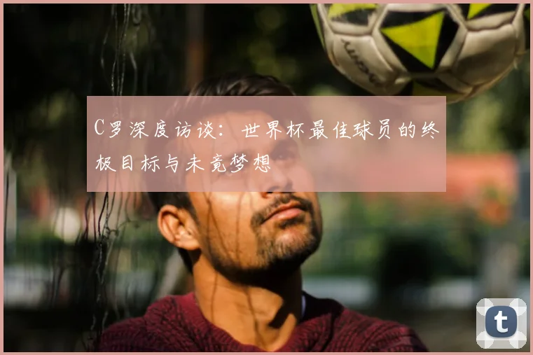 C罗深度访谈：世界杯最佳球员的终极目标与未竟梦想
