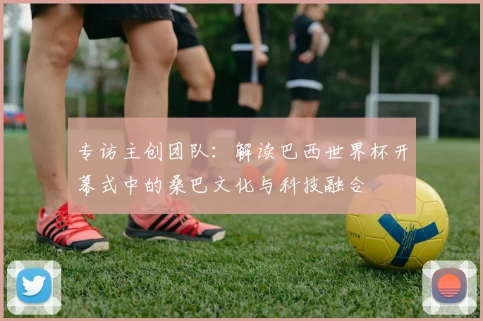 专访主创团队：解读巴西世界杯开幕式中的桑巴文化与科技融合