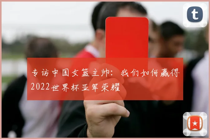专访中国女篮主帅：我们如何赢得2022世界杯亚军荣耀