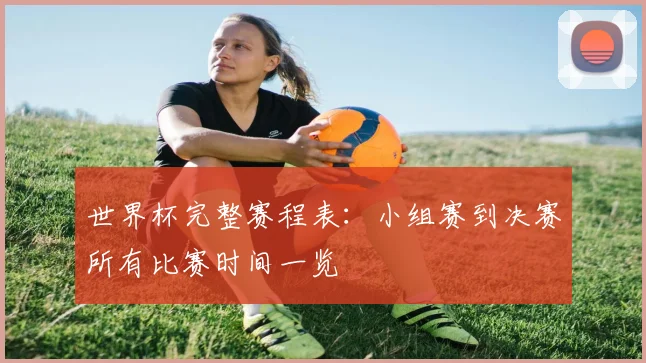 世界杯完整赛程表：小组赛到决赛所有比赛时间一览