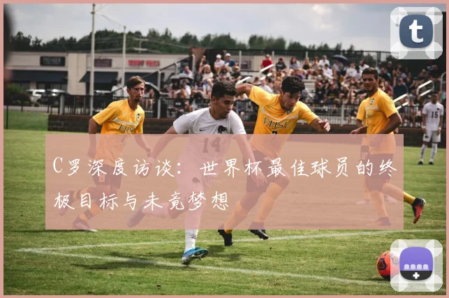 C罗深度访谈：世界杯最佳球员的终极目标与未竟梦想
