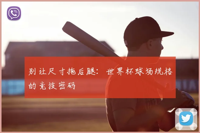 别让尺寸拖后腿:世界杯球场规格的竞技密码