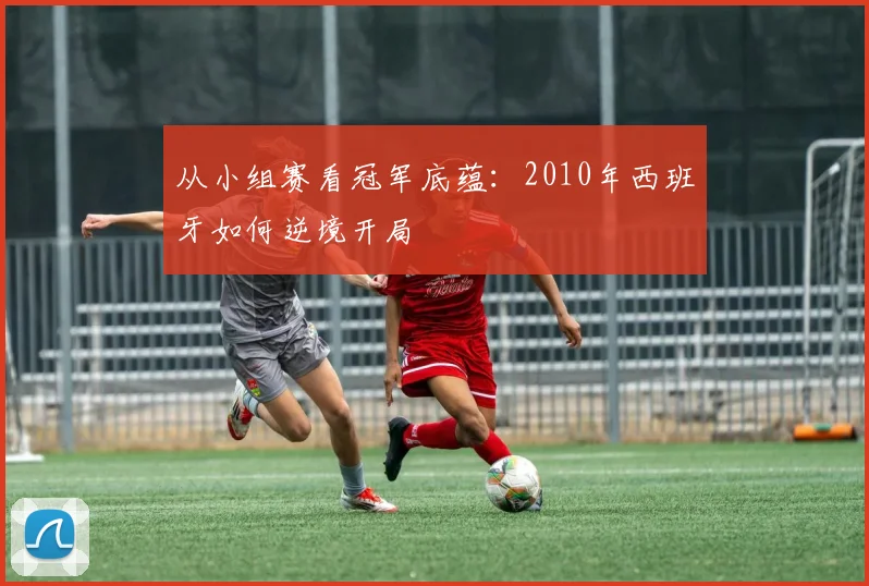 从小组赛看冠军底蕴：2010年西班牙如何逆境开局