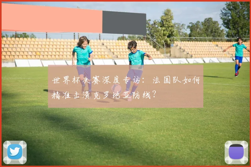 世界杯决赛深度专访:法国队如何精准击溃克罗地亚防线?