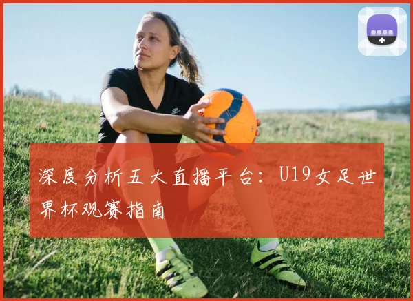 深度分析五大直播平台：U19女足世界杯观赛指南