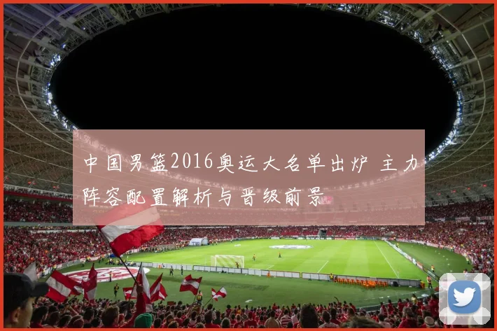 中国男篮2016奥运大名单出炉 主力阵容配置解析与晋级前景