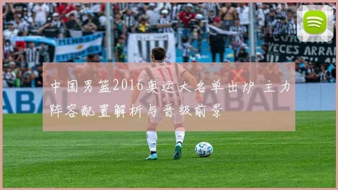 中国男篮2016奥运大名单出炉 主力阵容配置解析与晋级前景