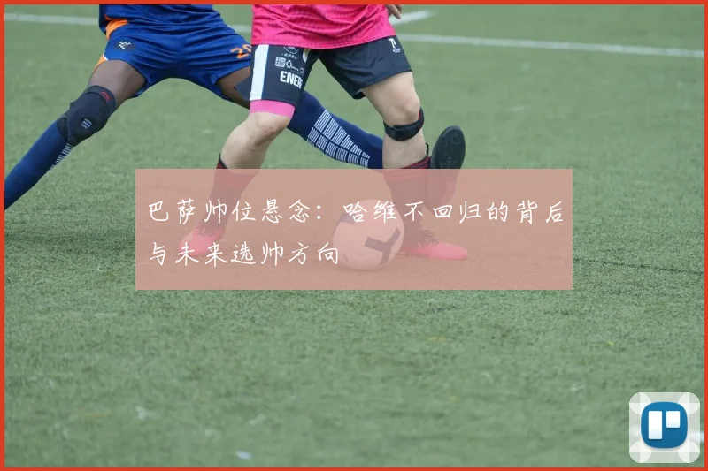 巴萨帅位悬念：哈维不回归的背后与未来选帅方向