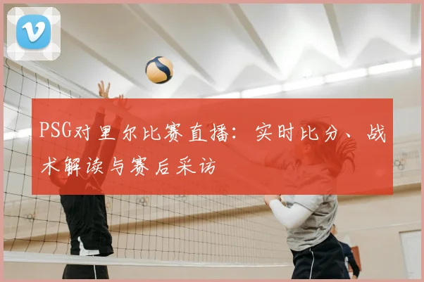 PSG对里尔比赛直播：实时比分、战术解读与赛后采访