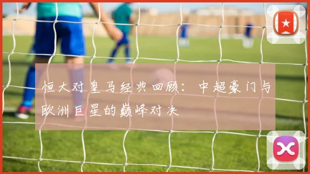 恒大对皇马经典回顾：中超豪门与欧洲巨星的巅峰对决