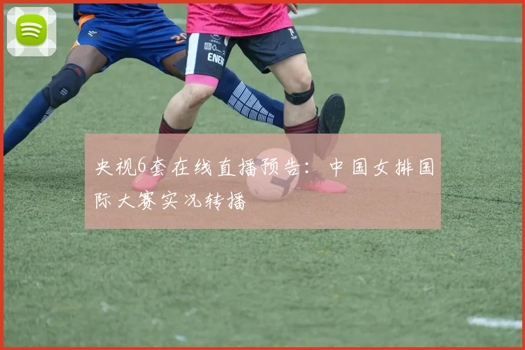 央视6套在线直播预告：中国女排国际大赛实况转播