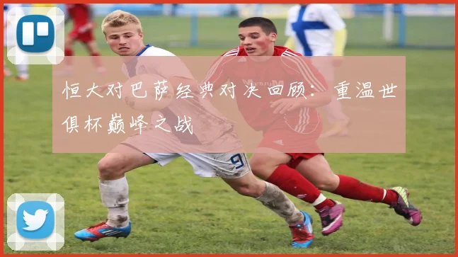 恒大对巴萨经典对决回顾：重温世俱杯巅峰之战