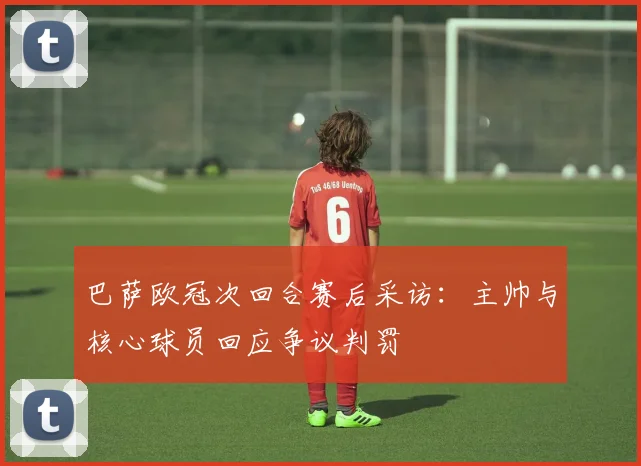 巴萨欧冠次回合赛后采访：主帅与核心球员回应争议判罚