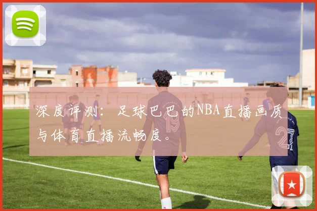 深度评测：足球巴巴的NBA直播画质与体育直播流畅度。
