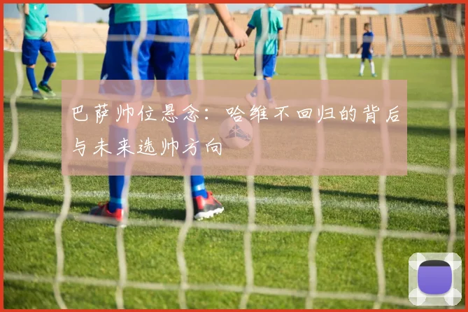 巴萨帅位悬念：哈维不回归的背后与未来选帅方向