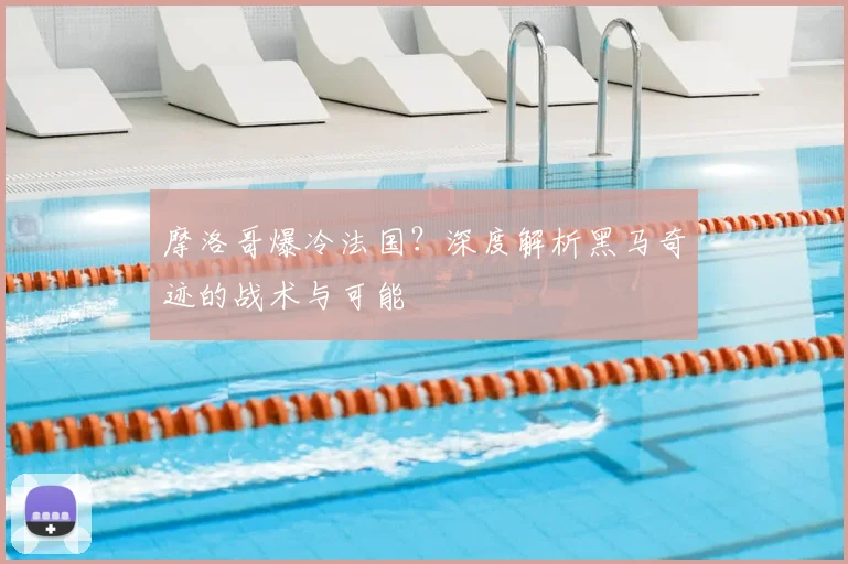 摩洛哥爆冷法国？深度解析黑马奇迹的战术与可能