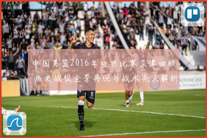 中国男篮2016年经典比赛录像回顾 历史战役全景再现与战术亮点解析