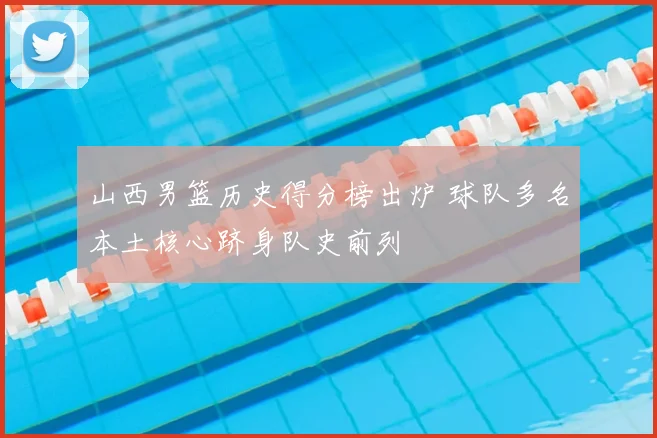 山西男篮历史得分榜出炉 球队多名本土核心跻身队史前列