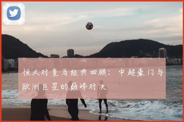 恒大对皇马经典回顾：中超豪门与欧洲巨星的巅峰对决