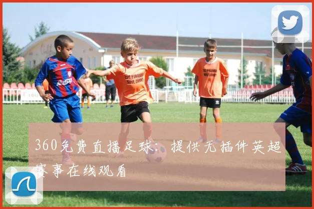 360免费直播足球：提供无插件英超赛事在线观看