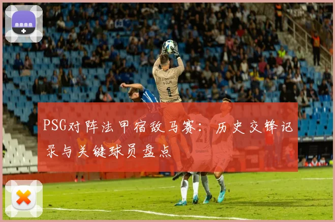 PSG对阵法甲宿敌马赛：历史交锋记录与关键球员盘点
