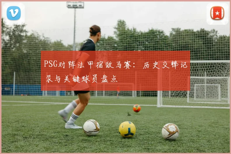 PSG对阵法甲宿敌马赛：历史交锋记录与关键球员盘点