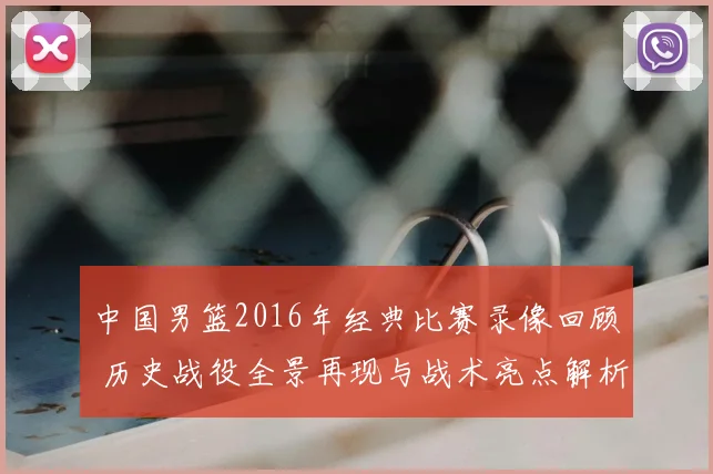 中国男篮2016年经典比赛录像回顾 历史战役全景再现与战术亮点解析