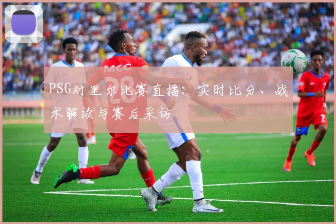 PSG对里尔比赛直播：实时比分、战术解读与赛后采访